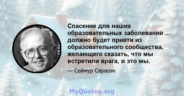 Спасение для наших образовательных заболеваний ... должно будет прийти из образовательного сообщества, желающего сказать, что мы встретили врага, и это мы.