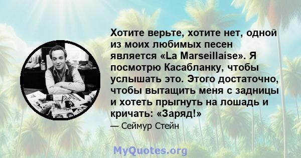 Хотите верьте, хотите нет, одной из моих любимых песен является «La Marseillaise». Я посмотрю Касабланку, чтобы услышать это. Этого достаточно, чтобы вытащить меня с задницы и хотеть прыгнуть на лошадь и кричать: