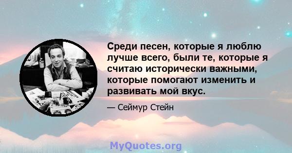 Среди песен, которые я люблю лучше всего, были те, которые я считаю исторически важными, которые помогают изменить и развивать мой вкус.