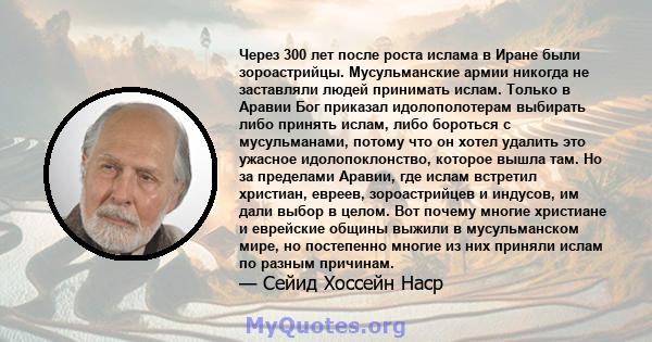 Через 300 лет после роста ислама в Иране были зороастрийцы. Мусульманские армии никогда не заставляли людей принимать ислам. Только в Аравии Бог приказал идолополотерам выбирать либо принять ислам, либо бороться с