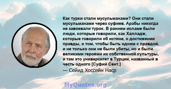 Как турки стали мусульманами? Они стали мусульманами через суфиев. Арабы никогда не завоевали турок. В раннем исламе были люди, которые говорили, как Халладж, которые говорили об истине, о достижении правды, о том,