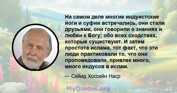 На самом деле многие индуистские йоги и суфии встречались, они стали друзьями, они говорили о знаниях и любви к Богу; обо всех сходствах, которые существуют. И затем простота ислама, тот факт, что эти люди практиковали