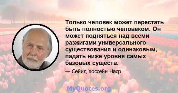 Только человек может перестать быть полностью человеком. Он может подняться над всеми разжигами универсального существования и одинаковым, падать ниже уровня самых базовых существ.