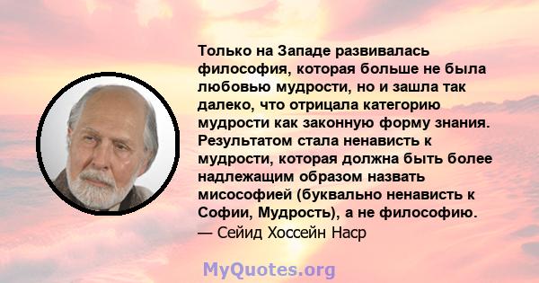 Только на Западе развивалась философия, которая больше не была любовью мудрости, но и зашла так далеко, что отрицала категорию мудрости как законную форму знания. Результатом стала ненависть к мудрости, которая должна