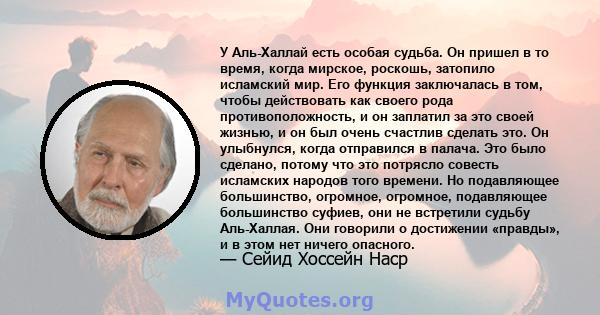 У Аль-Халлай есть особая судьба. Он пришел в то время, когда мирское, роскошь, затопило исламский мир. Его функция заключалась в том, чтобы действовать как своего рода противоположность, и он заплатил за это своей