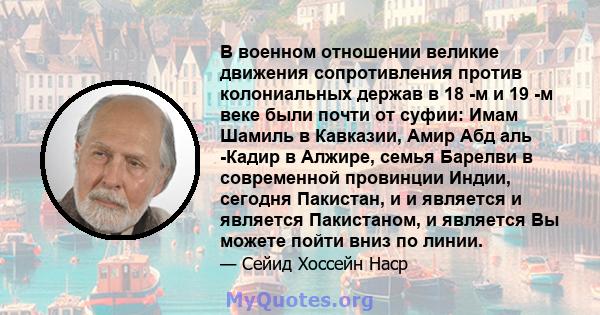 В военном отношении великие движения сопротивления против колониальных держав в 18 -м и 19 -м веке были почти от суфии: Имам Шамиль в Кавказии, Амир Абд аль -Кадир в Алжире, семья Барелви в современной провинции Индии,