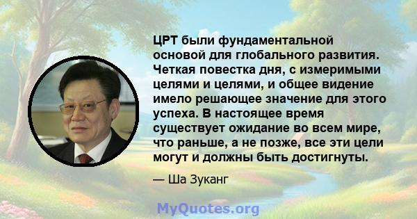 ЦРТ были фундаментальной основой для глобального развития. Четкая повестка дня, с измеримыми целями и целями, и общее видение имело решающее значение для этого успеха. В настоящее время существует ожидание во всем мире, 