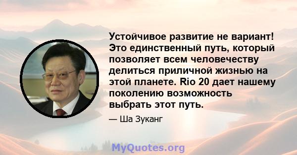 Устойчивое развитие не вариант! Это единственный путь, который позволяет всем человечеству делиться приличной жизнью на этой планете. Rio 20 дает нашему поколению возможность выбрать этот путь.