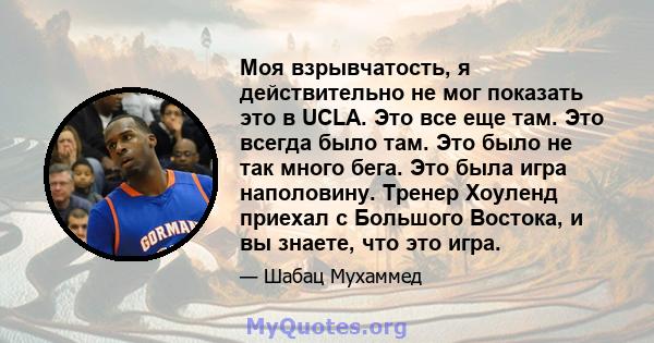 Моя взрывчатость, я действительно не мог показать это в UCLA. Это все еще там. Это всегда было там. Это было не так много бега. Это была игра наполовину. Тренер Хоуленд приехал с Большого Востока, и вы знаете, что это