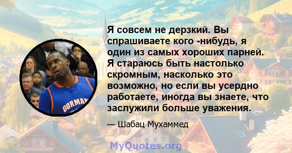 Я совсем не дерзкий. Вы спрашиваете кого -нибудь, я один из самых хороших парней. Я стараюсь быть настолько скромным, насколько это возможно, но если вы усердно работаете, иногда вы знаете, что заслужили больше уважения.