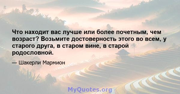 Что находит вас лучше или более почетным, чем возраст? Возьмите достоверность этого во всем, у старого друга, в старом вине, в старой родословной.