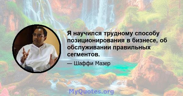 Я научился трудному способу позиционирования в бизнесе, об обслуживании правильных сегментов.