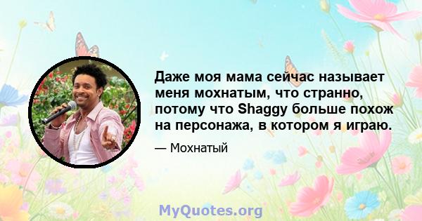 Даже моя мама сейчас называет меня мохнатым, что странно, потому что Shaggy больше похож на персонажа, в котором я играю.