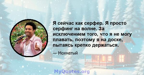 Я сейчас как серфер. Я просто серфинг на волне. За исключением того, что я не могу плавать, поэтому я на доске, пытаясь крепко держаться.