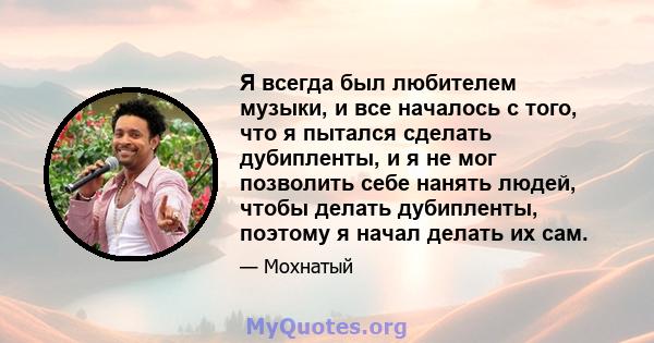 Я всегда был любителем музыки, и все началось с того, что я пытался сделать дубипленты, и я не мог позволить себе нанять людей, чтобы делать дубипленты, поэтому я начал делать их сам.