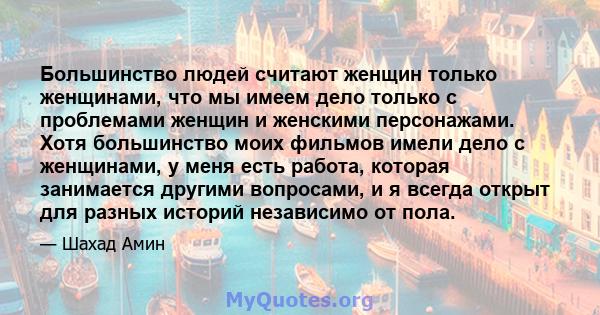 Большинство людей считают женщин только женщинами, что мы имеем дело только с проблемами женщин и женскими персонажами. Хотя большинство моих фильмов имели дело с женщинами, у меня есть работа, которая занимается