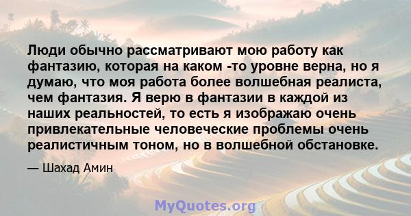 Люди обычно рассматривают мою работу как фантазию, которая на каком -то уровне верна, но я думаю, что моя работа более волшебная реалиста, чем фантазия. Я верю в фантазии в каждой из наших реальностей, то есть я