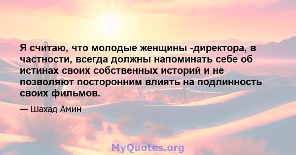 Я считаю, что молодые женщины -директора, в частности, всегда должны напоминать себе об истинах своих собственных историй и не позволяют посторонним влиять на подлинность своих фильмов.