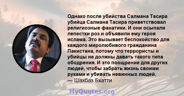 Однако после убийства Салмана Тасира убийца Салмана Тасира приветствовал религиозные фанатики. И они осыпали лепестки роз и объявили ему героя ислама. Это вызывает беспокойство для каждого миролюбивого гражданина