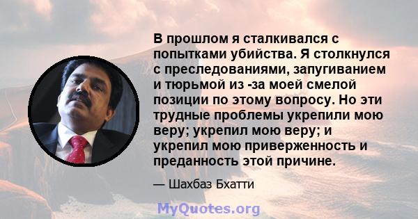 В прошлом я сталкивался с попытками убийства. Я столкнулся с преследованиями, запугиванием и тюрьмой из -за моей смелой позиции по этому вопросу. Но эти трудные проблемы укрепили мою веру; укрепил мою веру; и укрепил