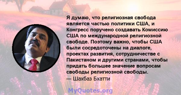 Я думаю, что религиозная свобода является частью политики США, и Конгресс поручено создавать Комиссию США по международной религиозной свободе. Поэтому важно, чтобы США были сосредоточены на диалоге, проектах развития,