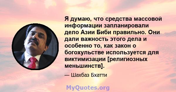 Я думаю, что средства массовой информации запланировали дело Азии Биби правильно. Они дали важность этого дела и особенно то, как закон о богохульстве используется для виктимизации [религиозных меньшинств].