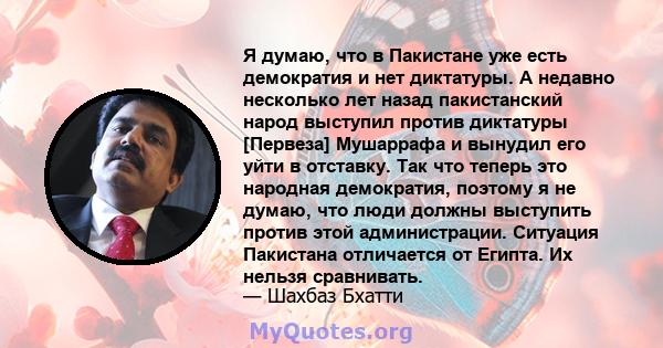 Я думаю, что в Пакистане уже есть демократия и нет диктатуры. А недавно несколько лет назад пакистанский народ выступил против диктатуры [Первеза] Мушаррафа и вынудил его уйти в отставку. Так что теперь это народная