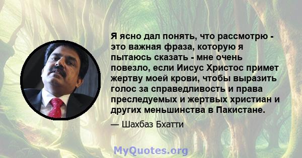 Я ясно дал понять, что рассмотрю - это важная фраза, которую я пытаюсь сказать - мне очень повезло, если Иисус Христос примет жертву моей крови, чтобы выразить голос за справедливость и права преследуемых и жертвых