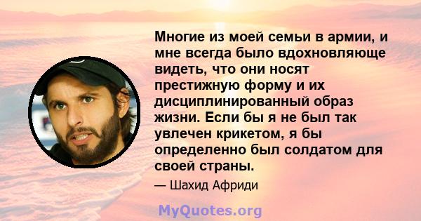 Многие из моей семьи в армии, и мне всегда было вдохновляюще видеть, что они носят престижную форму и их дисциплинированный образ жизни. Если бы я не был так увлечен крикетом, я бы определенно был солдатом для своей