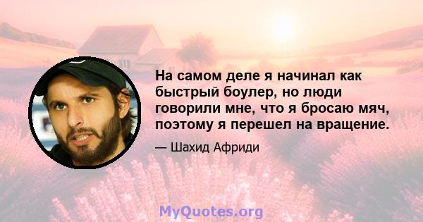 На самом деле я начинал как быстрый боулер, но люди говорили мне, что я бросаю мяч, поэтому я перешел на вращение.