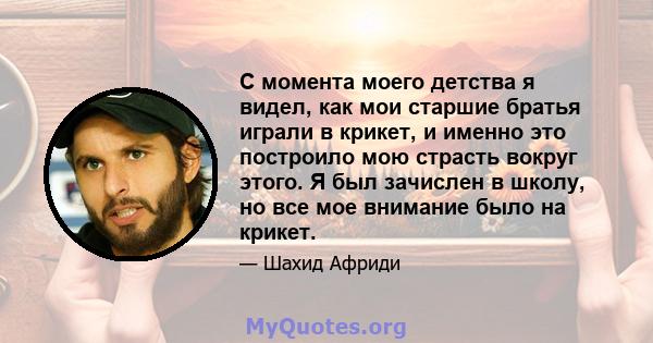 С момента моего детства я видел, как мои старшие братья играли в крикет, и именно это построило мою страсть вокруг этого. Я был зачислен в школу, но все мое внимание было на крикет.