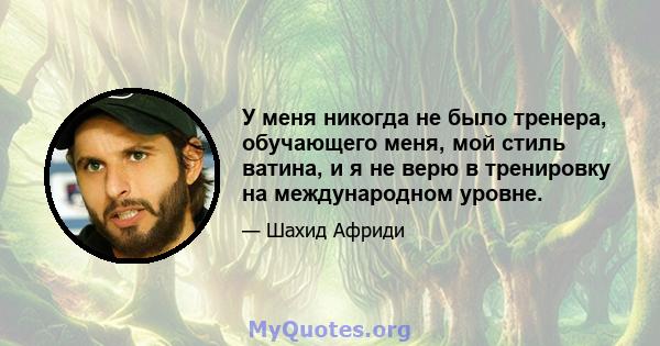 У меня никогда не было тренера, обучающего меня, мой стиль ватина, и я не верю в тренировку на международном уровне.