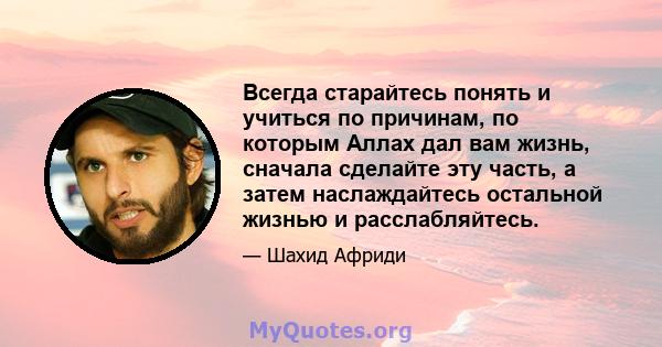 Всегда старайтесь понять и учиться по причинам, по которым Аллах дал вам жизнь, сначала сделайте эту часть, а затем наслаждайтесь остальной жизнью и расслабляйтесь.