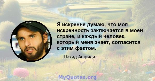 Я искренне думаю, что моя искренность заключается в моей стране, и каждый человек, который меня знает, согласится с этим фактом.