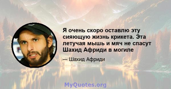 Я очень скоро оставлю эту сияющую жизнь крикета. Эта летучая мышь и мяч не спасут Шахид Африди в могиле