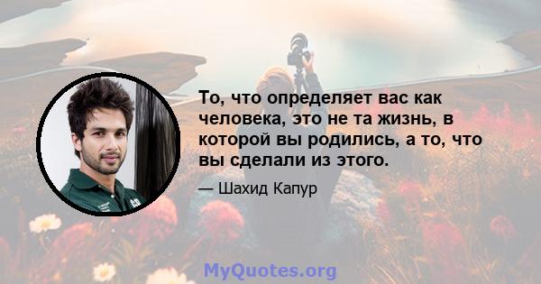 То, что определяет вас как человека, это не та жизнь, в которой вы родились, а то, что вы сделали из этого.