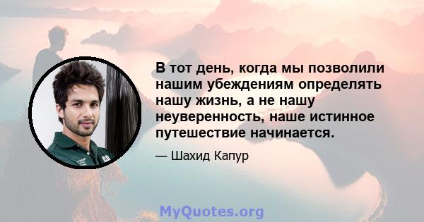 В тот день, когда мы позволили нашим убеждениям определять нашу жизнь, а не нашу неуверенность, наше истинное путешествие начинается.