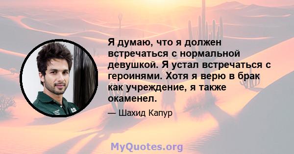 Я думаю, что я должен встречаться с нормальной девушкой. Я устал встречаться с героинями. Хотя я верю в брак как учреждение, я также окаменел.