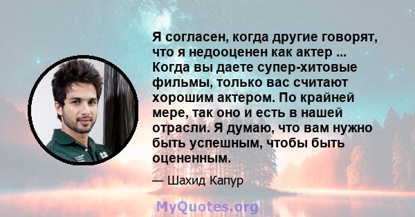 Я согласен, когда другие говорят, что я недооценен как актер ... Когда вы даете супер-хитовые фильмы, только вас считают хорошим актером. По крайней мере, так оно и есть в нашей отрасли. Я думаю, что вам нужно быть