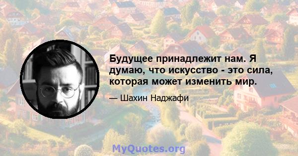 Будущее принадлежит нам. Я думаю, что искусство - это сила, которая может изменить мир.