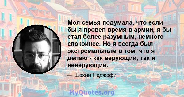 Моя семья подумала, что если бы я провел время в армии, я бы стал более разумным, немного спокойнее. Но я всегда был экстремальным в том, что я делаю - как верующий, так и неверующий.