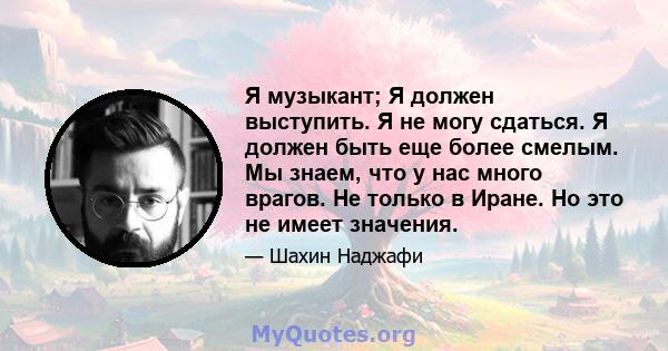 Я музыкант; Я должен выступить. Я не могу сдаться. Я должен быть еще более смелым. Мы знаем, что у нас много врагов. Не только в Иране. Но это не имеет значения.