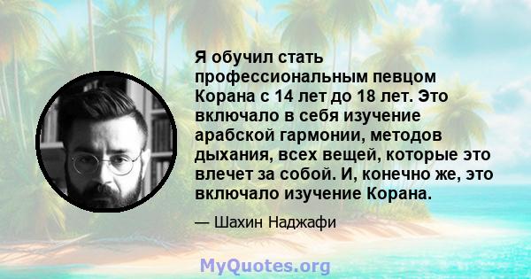 Я обучил стать профессиональным певцом Корана с 14 лет до 18 лет. Это включало в себя изучение арабской гармонии, методов дыхания, всех вещей, которые это влечет за собой. И, конечно же, это включало изучение Корана.