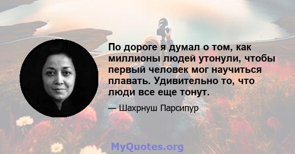 По дороге я думал о том, как миллионы людей утонули, чтобы первый человек мог научиться плавать. Удивительно то, что люди все еще тонут.