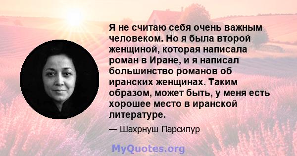 Я не считаю себя очень важным человеком. Но я была второй женщиной, которая написала роман в Иране, и я написал большинство романов об иранских женщинах. Таким образом, может быть, у меня есть хорошее место в иранской