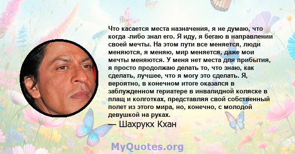 Что касается места назначения, я не думаю, что когда -либо знал его. Я иду, я бегаю в направлении своей мечты. На этом пути все меняется, люди меняются, я меняю, мир меняется, даже мои мечты меняются. У меня нет места