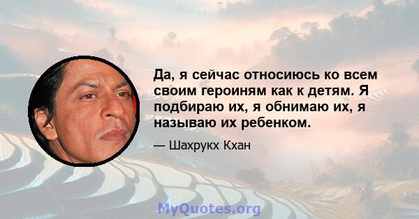 Да, я сейчас относиюсь ко всем своим героиням как к детям. Я подбираю их, я обнимаю их, я называю их ребенком.