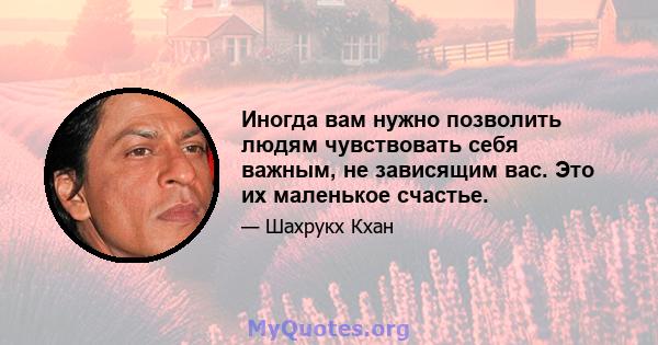 Иногда вам нужно позволить людям чувствовать себя важным, не зависящим вас. Это их маленькое счастье.