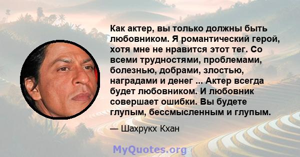 Как актер, вы только должны быть любовником. Я романтический герой, хотя мне не нравится этот тег. Со всеми трудностями, проблемами, болезнью, добрами, злостью, наградами и денег ... Актер всегда будет любовником. И