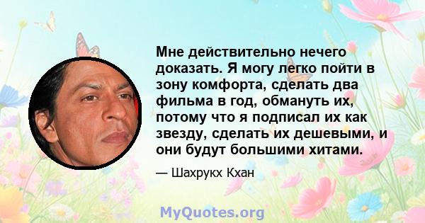 Мне действительно нечего доказать. Я могу легко пойти в зону комфорта, сделать два фильма в год, обмануть их, потому что я подписал их как звезду, сделать их дешевыми, и они будут большими хитами.